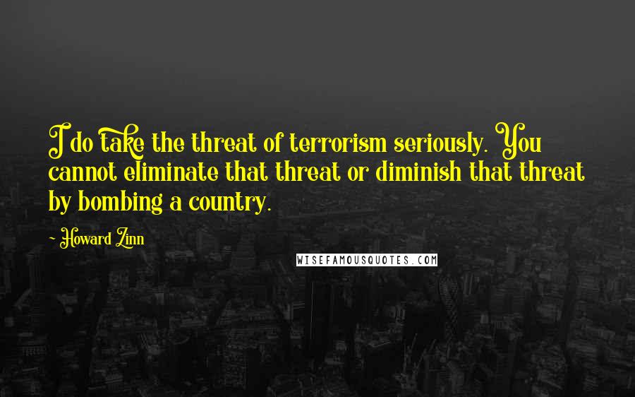 Howard Zinn Quotes: I do take the threat of terrorism seriously. You cannot eliminate that threat or diminish that threat by bombing a country.