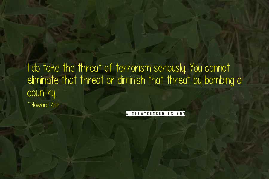 Howard Zinn Quotes: I do take the threat of terrorism seriously. You cannot eliminate that threat or diminish that threat by bombing a country.