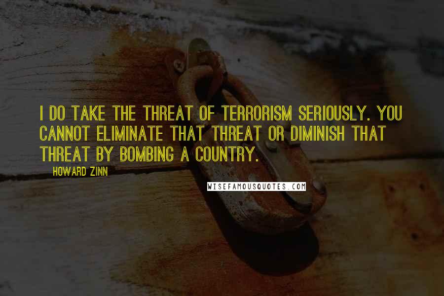 Howard Zinn Quotes: I do take the threat of terrorism seriously. You cannot eliminate that threat or diminish that threat by bombing a country.