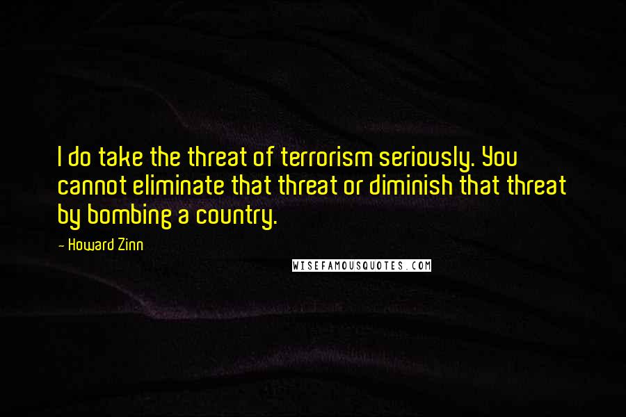 Howard Zinn Quotes: I do take the threat of terrorism seriously. You cannot eliminate that threat or diminish that threat by bombing a country.