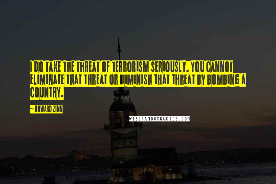 Howard Zinn Quotes: I do take the threat of terrorism seriously. You cannot eliminate that threat or diminish that threat by bombing a country.