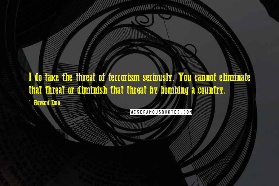 Howard Zinn Quotes: I do take the threat of terrorism seriously. You cannot eliminate that threat or diminish that threat by bombing a country.