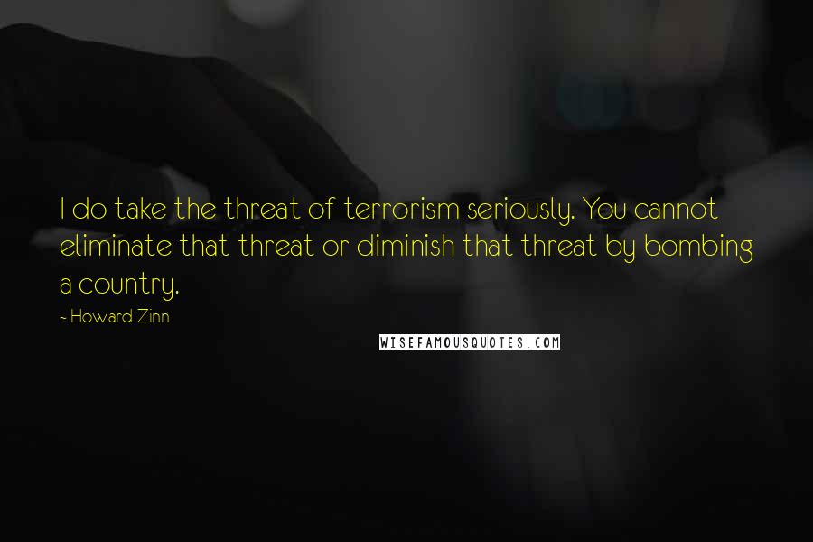 Howard Zinn Quotes: I do take the threat of terrorism seriously. You cannot eliminate that threat or diminish that threat by bombing a country.