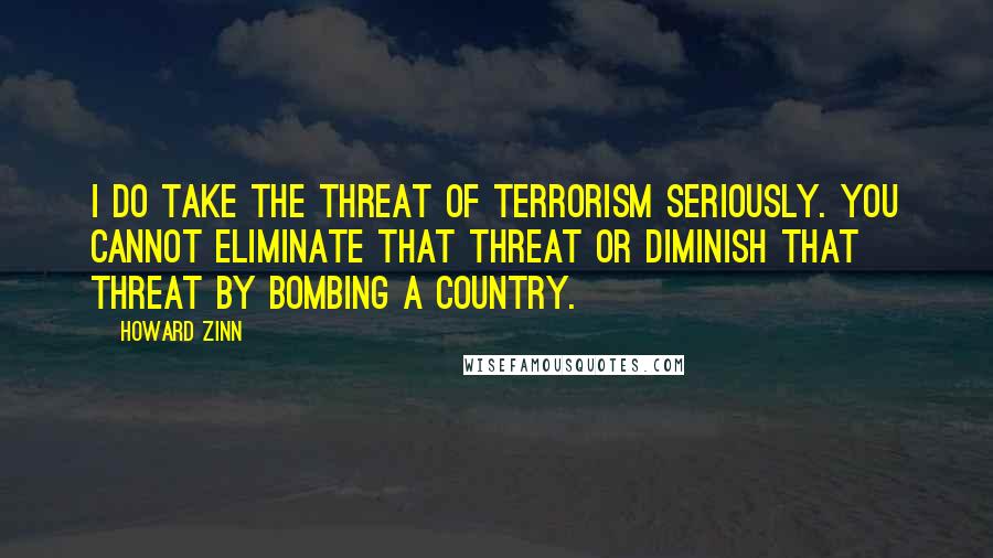 Howard Zinn Quotes: I do take the threat of terrorism seriously. You cannot eliminate that threat or diminish that threat by bombing a country.