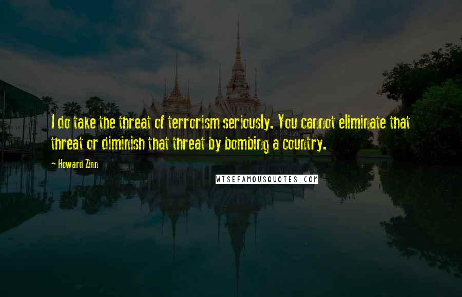 Howard Zinn Quotes: I do take the threat of terrorism seriously. You cannot eliminate that threat or diminish that threat by bombing a country.