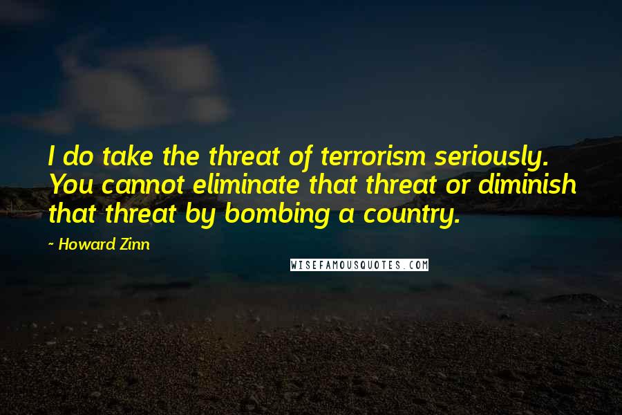 Howard Zinn Quotes: I do take the threat of terrorism seriously. You cannot eliminate that threat or diminish that threat by bombing a country.