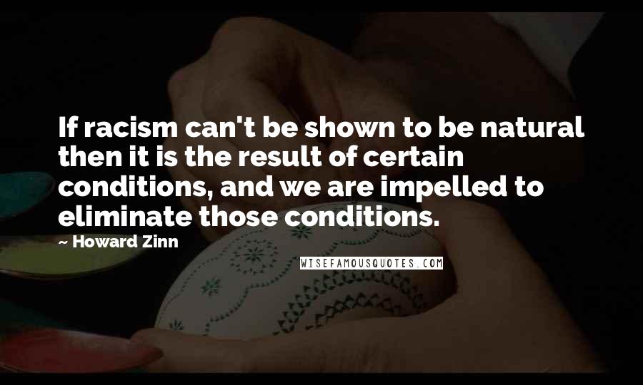 Howard Zinn Quotes: If racism can't be shown to be natural then it is the result of certain conditions, and we are impelled to eliminate those conditions.