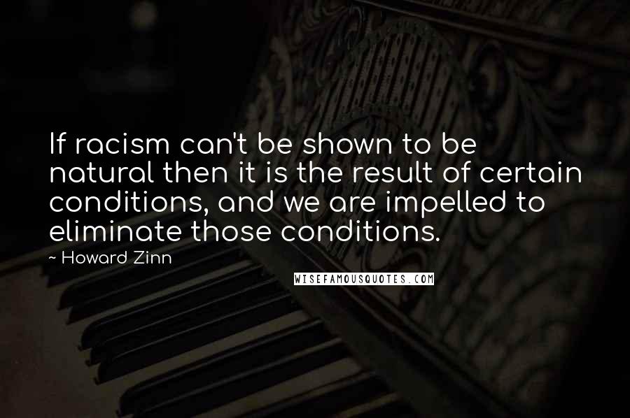 Howard Zinn Quotes: If racism can't be shown to be natural then it is the result of certain conditions, and we are impelled to eliminate those conditions.