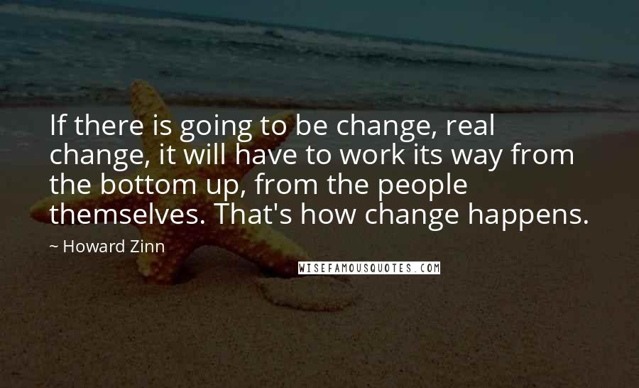 Howard Zinn Quotes: If there is going to be change, real change, it will have to work its way from the bottom up, from the people themselves. That's how change happens.