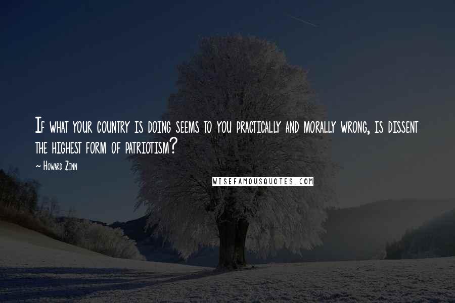 Howard Zinn Quotes: If what your country is doing seems to you practically and morally wrong, is dissent the highest form of patriotism?