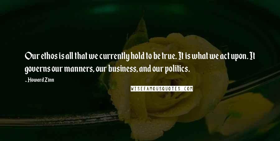 Howard Zinn Quotes: Our ethos is all that we currently hold to be true. It is what we act upon. It governs our manners, our business, and our politics.