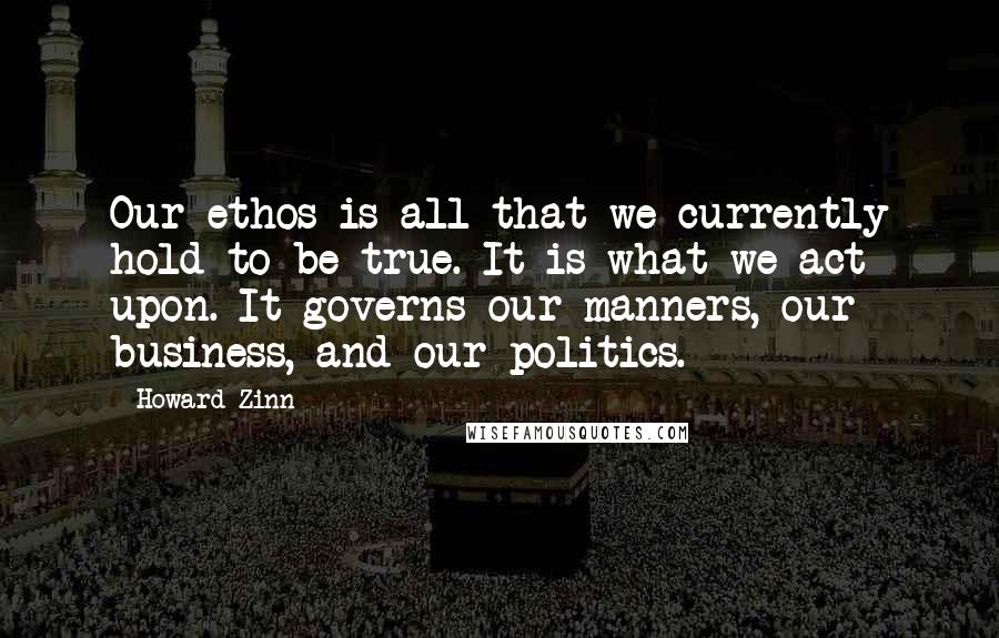 Howard Zinn Quotes: Our ethos is all that we currently hold to be true. It is what we act upon. It governs our manners, our business, and our politics.