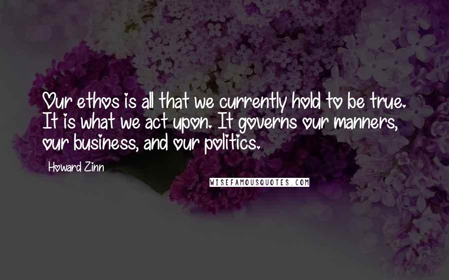 Howard Zinn Quotes: Our ethos is all that we currently hold to be true. It is what we act upon. It governs our manners, our business, and our politics.