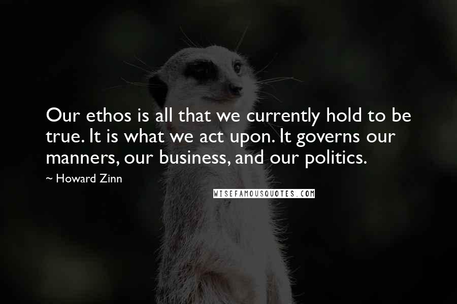 Howard Zinn Quotes: Our ethos is all that we currently hold to be true. It is what we act upon. It governs our manners, our business, and our politics.
