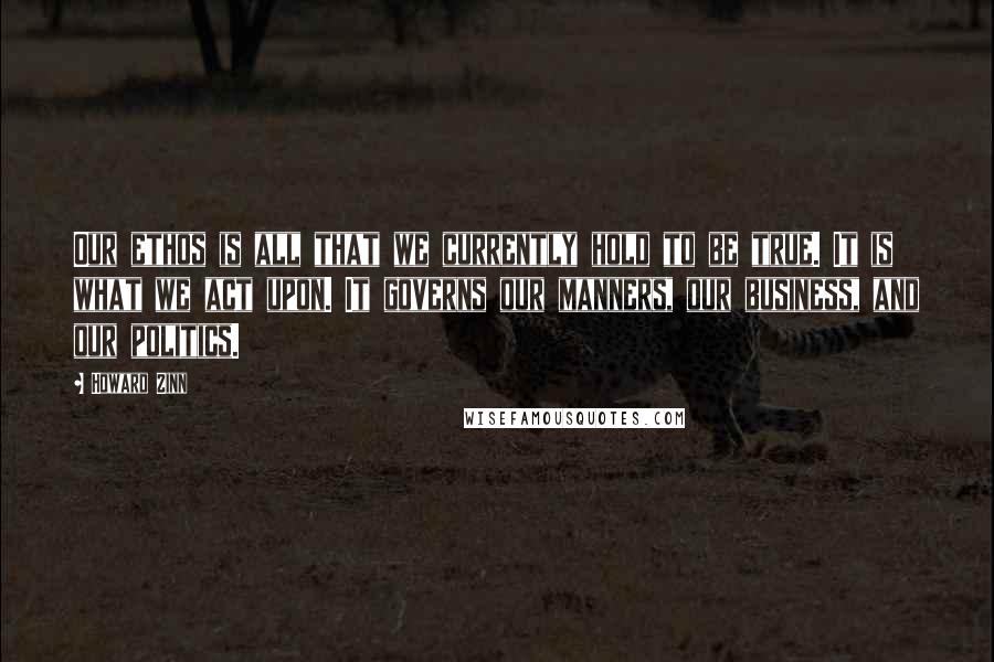 Howard Zinn Quotes: Our ethos is all that we currently hold to be true. It is what we act upon. It governs our manners, our business, and our politics.