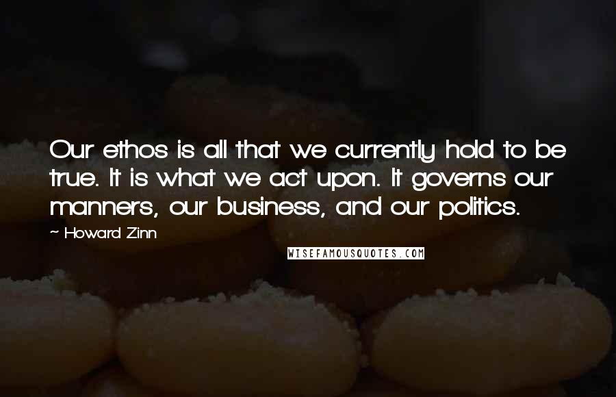 Howard Zinn Quotes: Our ethos is all that we currently hold to be true. It is what we act upon. It governs our manners, our business, and our politics.