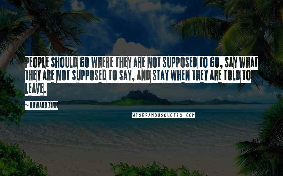 Howard Zinn Quotes: People should go where they are not supposed to go, say what they are not supposed to say, and stay when they are told to leave.