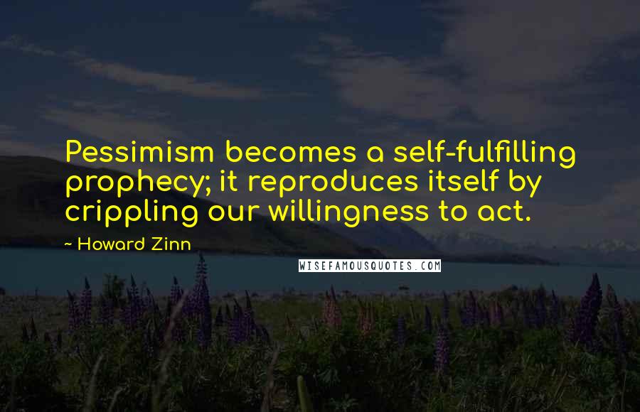 Howard Zinn Quotes: Pessimism becomes a self-fulfilling prophecy; it reproduces itself by crippling our willingness to act.