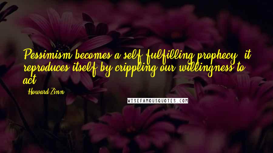 Howard Zinn Quotes: Pessimism becomes a self-fulfilling prophecy; it reproduces itself by crippling our willingness to act.