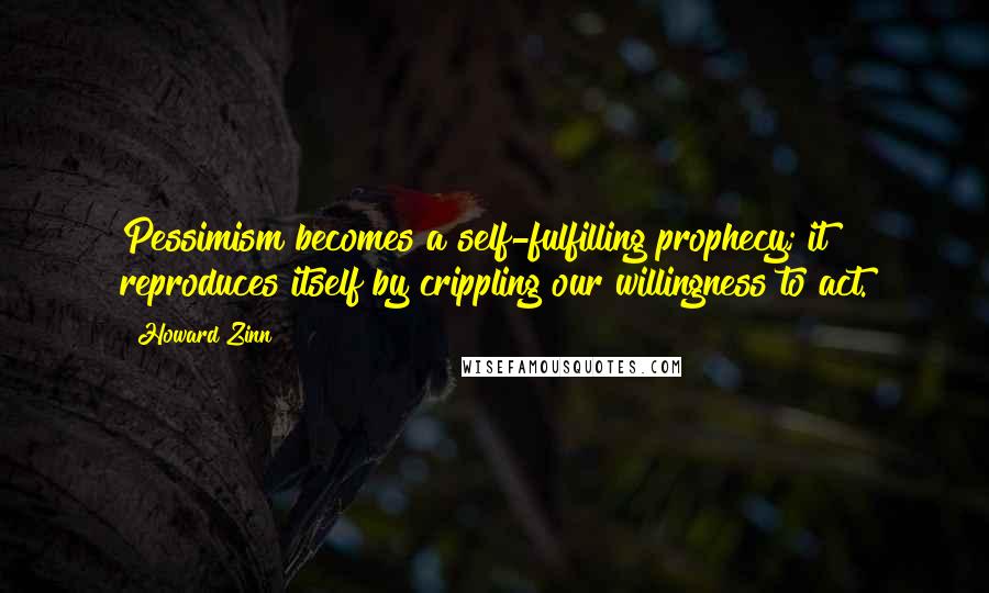 Howard Zinn Quotes: Pessimism becomes a self-fulfilling prophecy; it reproduces itself by crippling our willingness to act.