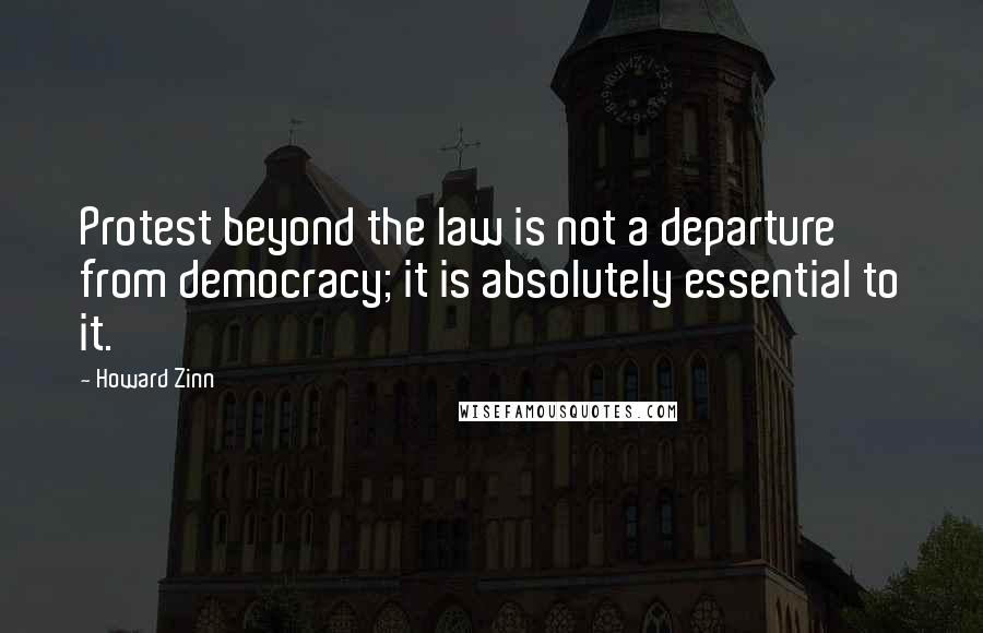 Howard Zinn Quotes: Protest beyond the law is not a departure from democracy; it is absolutely essential to it.