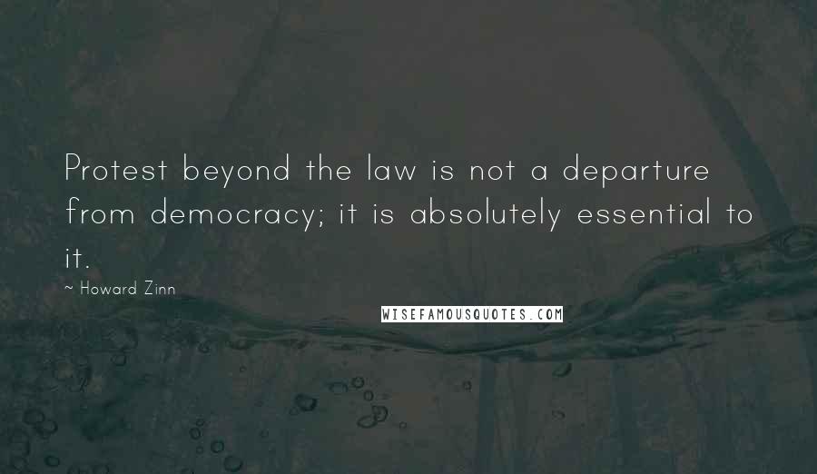 Howard Zinn Quotes: Protest beyond the law is not a departure from democracy; it is absolutely essential to it.