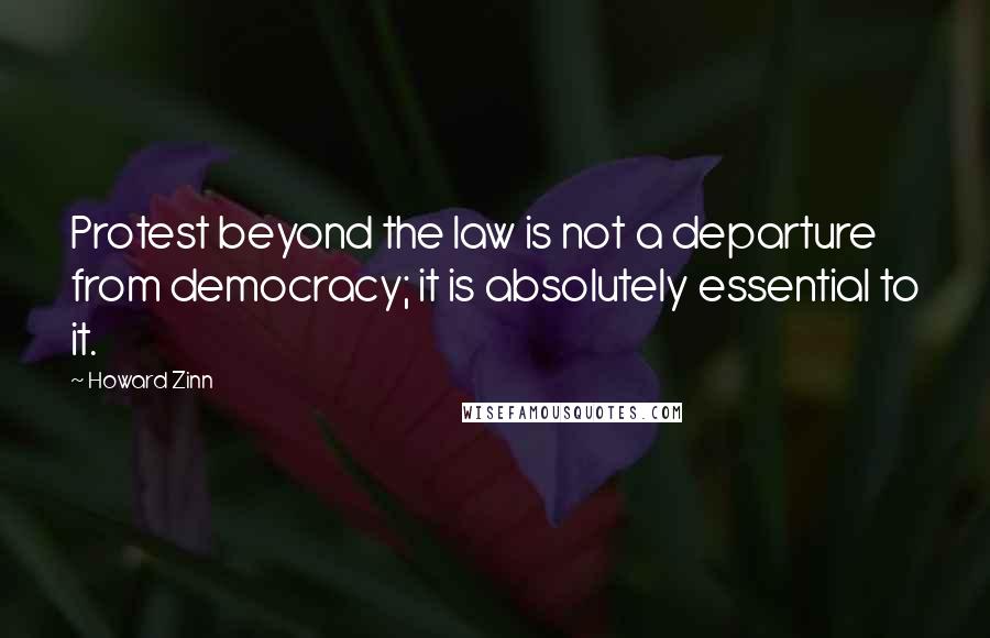 Howard Zinn Quotes: Protest beyond the law is not a departure from democracy; it is absolutely essential to it.