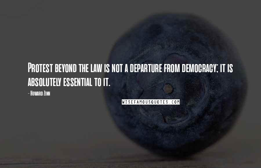 Howard Zinn Quotes: Protest beyond the law is not a departure from democracy; it is absolutely essential to it.