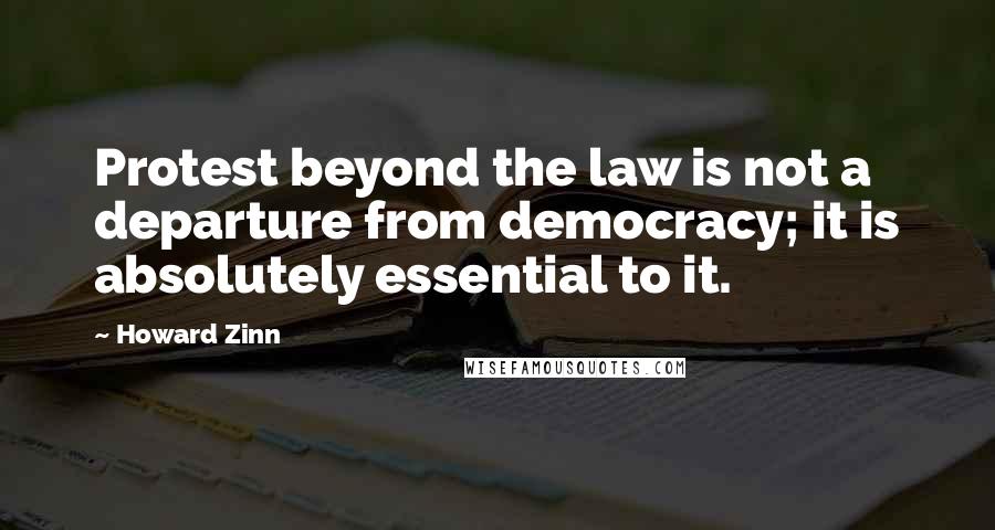 Howard Zinn Quotes: Protest beyond the law is not a departure from democracy; it is absolutely essential to it.