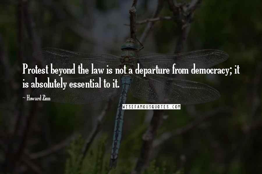 Howard Zinn Quotes: Protest beyond the law is not a departure from democracy; it is absolutely essential to it.