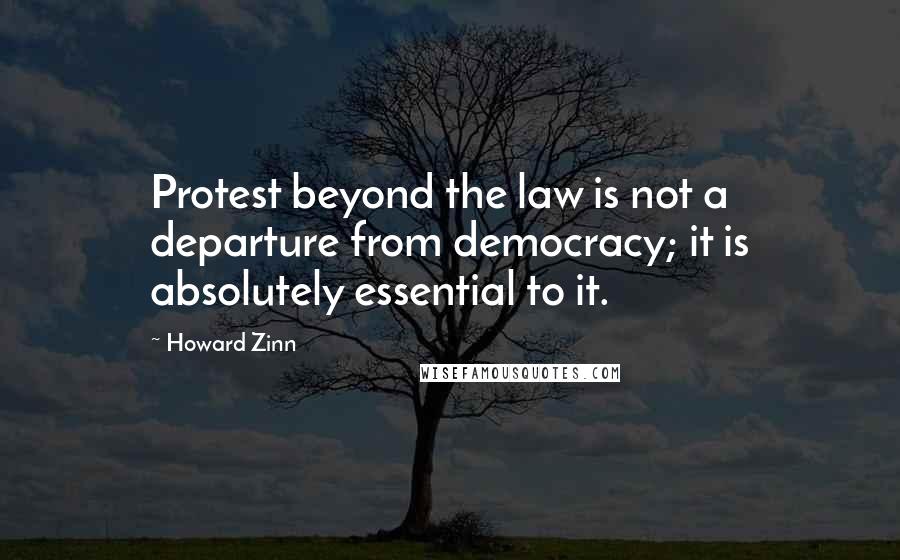 Howard Zinn Quotes: Protest beyond the law is not a departure from democracy; it is absolutely essential to it.