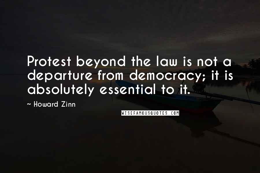 Howard Zinn Quotes: Protest beyond the law is not a departure from democracy; it is absolutely essential to it.