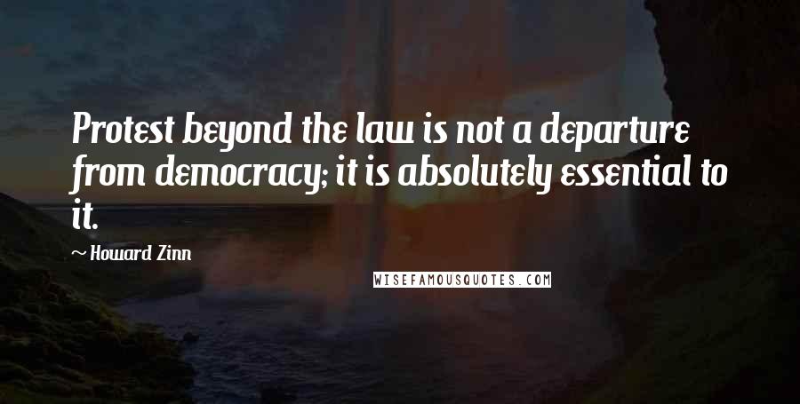 Howard Zinn Quotes: Protest beyond the law is not a departure from democracy; it is absolutely essential to it.