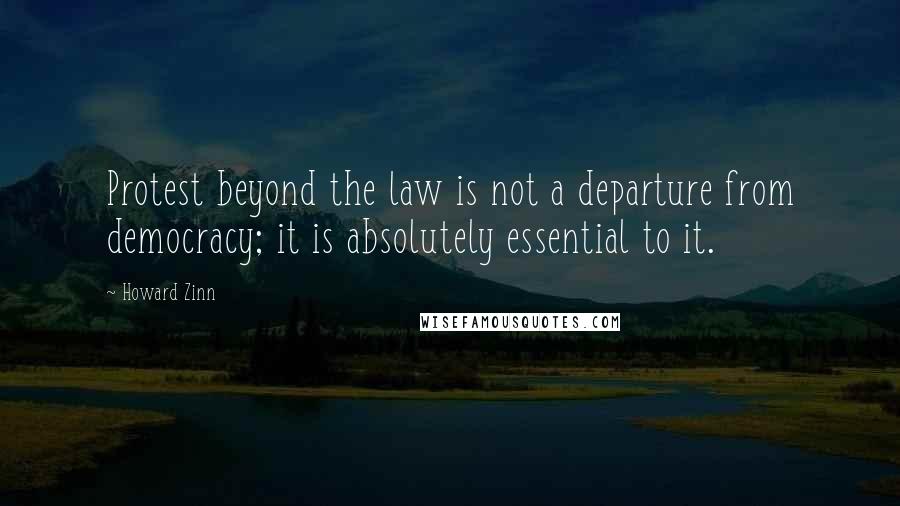 Howard Zinn Quotes: Protest beyond the law is not a departure from democracy; it is absolutely essential to it.