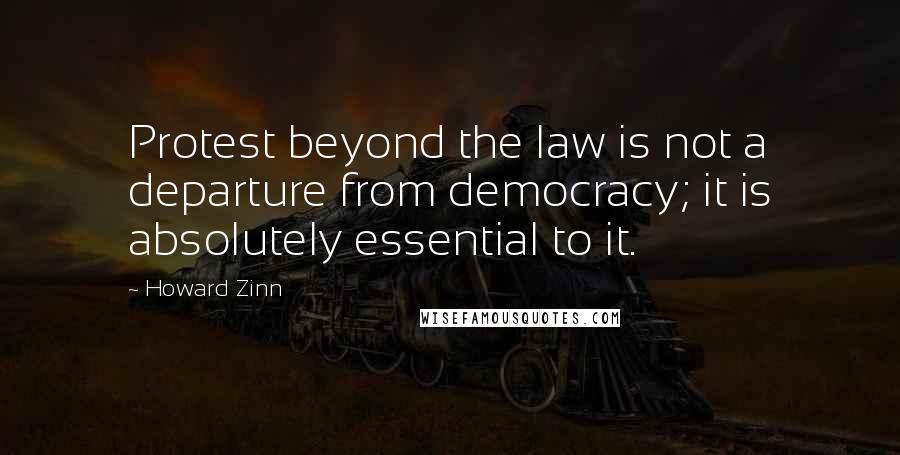 Howard Zinn Quotes: Protest beyond the law is not a departure from democracy; it is absolutely essential to it.