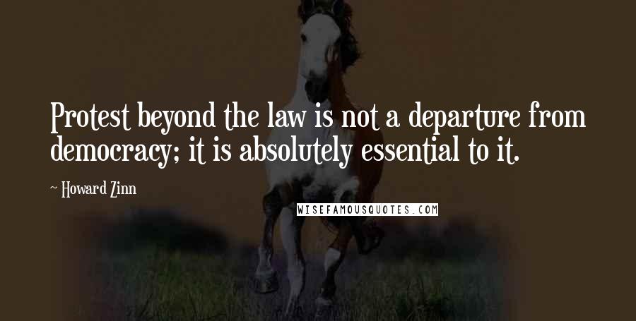 Howard Zinn Quotes: Protest beyond the law is not a departure from democracy; it is absolutely essential to it.