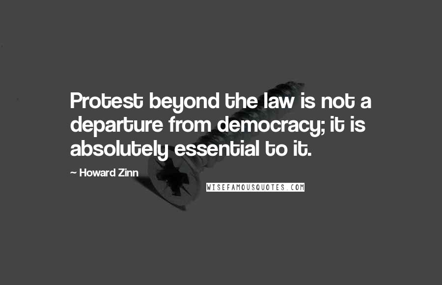 Howard Zinn Quotes: Protest beyond the law is not a departure from democracy; it is absolutely essential to it.
