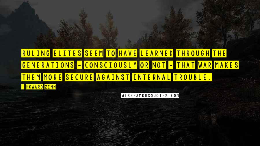 Howard Zinn Quotes: Ruling elites seem to have learned through the generations - consciously or not - that war makes them more secure against internal trouble.
