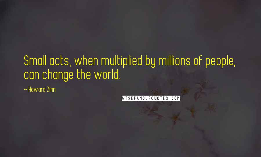 Howard Zinn Quotes: Small acts, when multiplied by millions of people, can change the world.