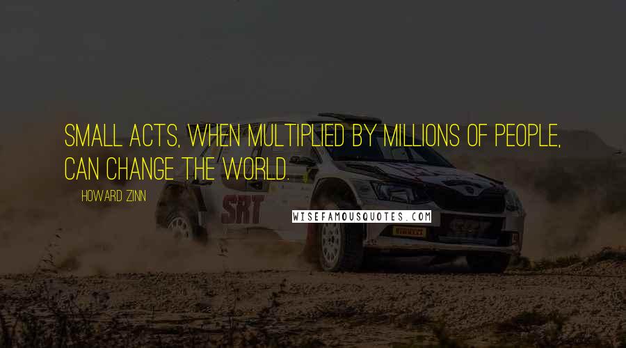 Howard Zinn Quotes: Small acts, when multiplied by millions of people, can change the world.