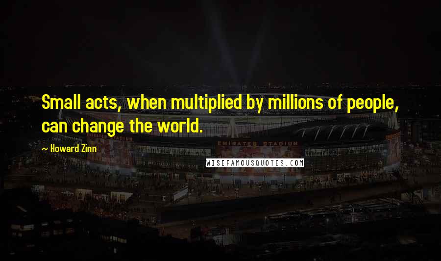 Howard Zinn Quotes: Small acts, when multiplied by millions of people, can change the world.