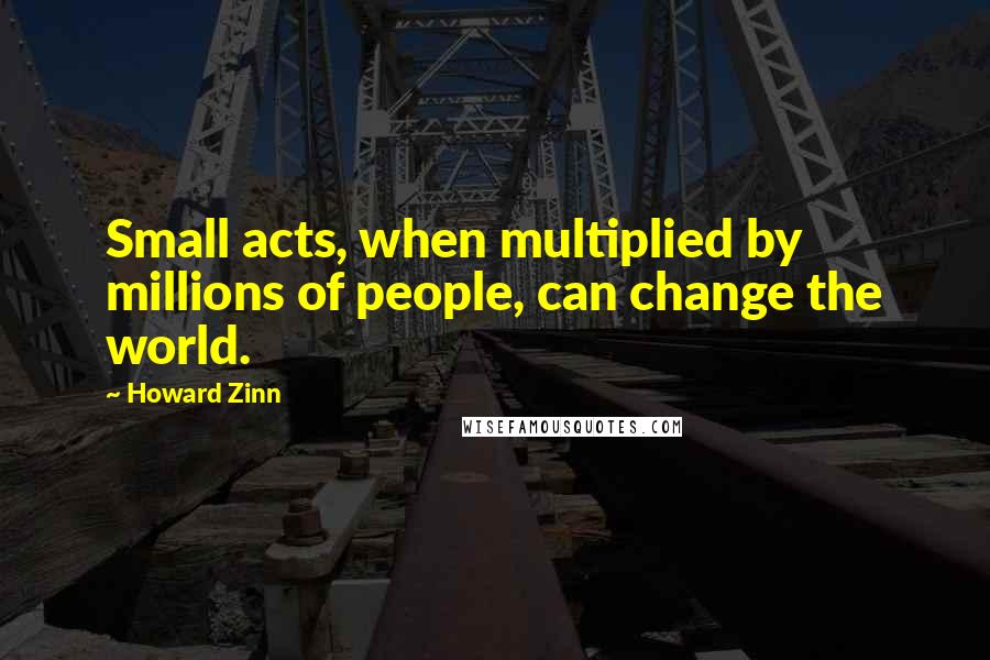 Howard Zinn Quotes: Small acts, when multiplied by millions of people, can change the world.