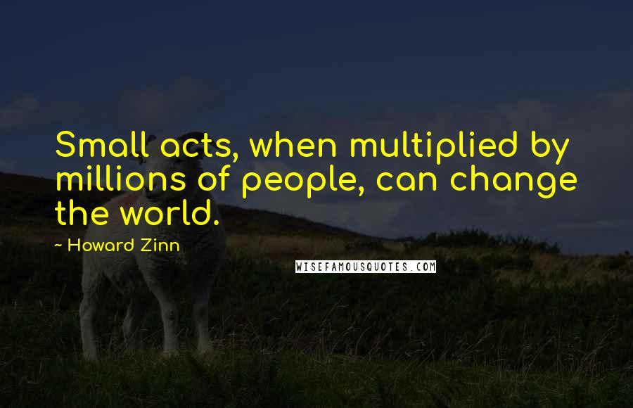 Howard Zinn Quotes: Small acts, when multiplied by millions of people, can change the world.