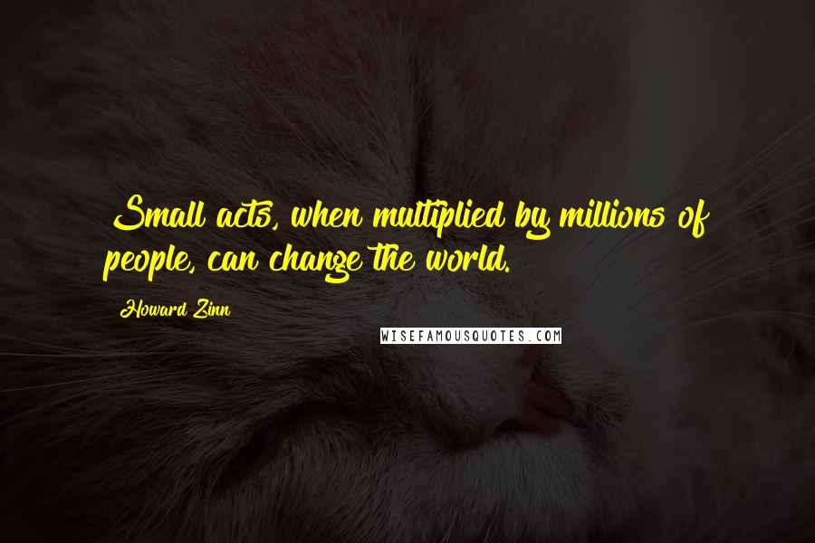 Howard Zinn Quotes: Small acts, when multiplied by millions of people, can change the world.
