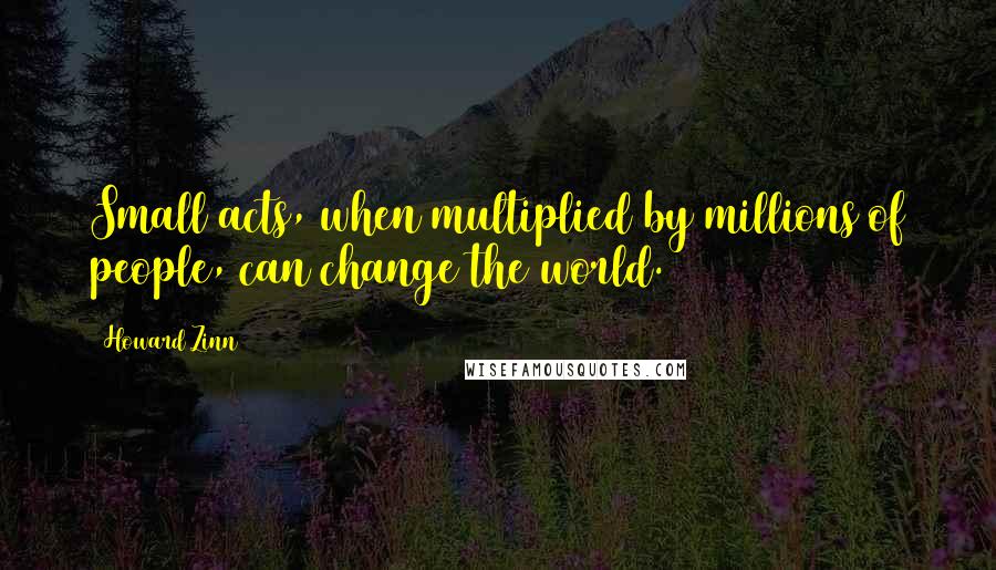 Howard Zinn Quotes: Small acts, when multiplied by millions of people, can change the world.