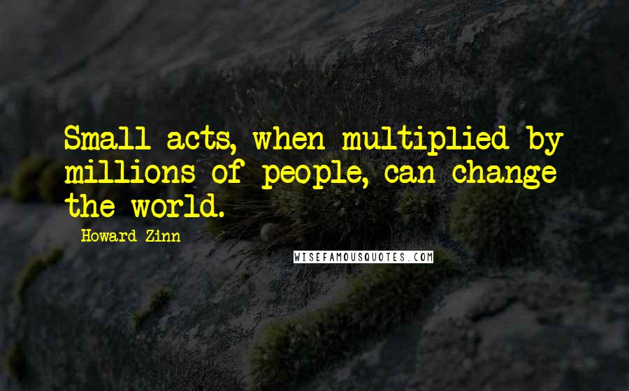 Howard Zinn Quotes: Small acts, when multiplied by millions of people, can change the world.