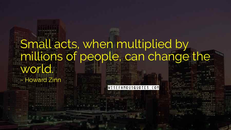 Howard Zinn Quotes: Small acts, when multiplied by millions of people, can change the world.