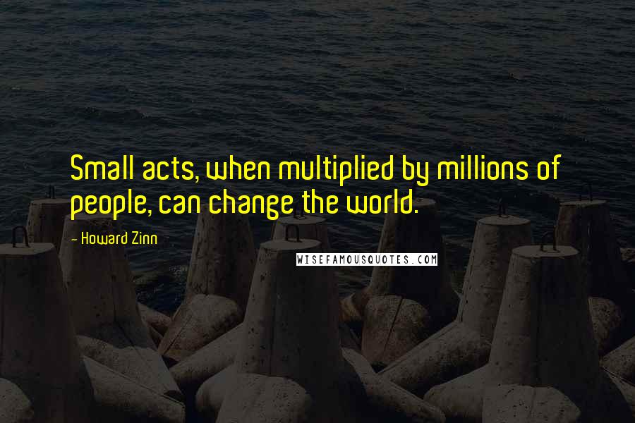 Howard Zinn Quotes: Small acts, when multiplied by millions of people, can change the world.