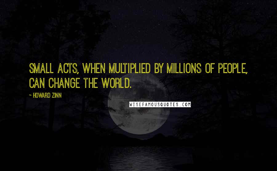 Howard Zinn Quotes: Small acts, when multiplied by millions of people, can change the world.