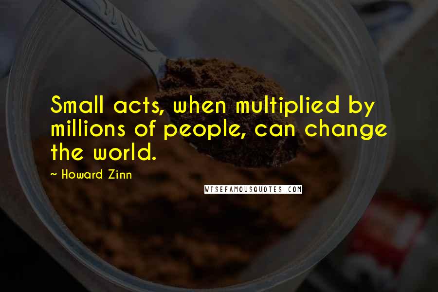 Howard Zinn Quotes: Small acts, when multiplied by millions of people, can change the world.